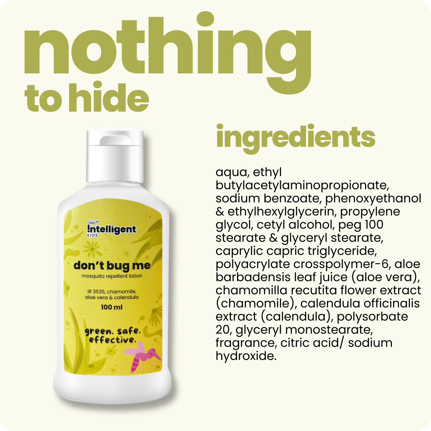 Meet Don’t Bug Me, the 2-in-1 mosquito repellent and skin-soothing lotion perfect for kids and expecting moms! Infused with Aloe Vera, Chamomile, and Calendula Oils, it nourishes, cools, and hydrates while offering long-lasting mosquito defense. Free from SLS, Parabens, and Phthalates, and made with EU-approved, kid-safe ingredients. Say goodbye to mosquito worries and hello to soft, protected skin!







